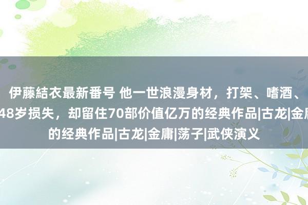 伊藤結衣最新番号 他一世浪漫身材，打架、嗜酒、情东谈主无数，48岁损失，却留住70部价值亿万的经典作品|古龙|金庸|荡子|武侠演义