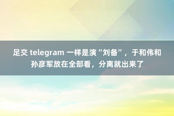 足交 telegram 一样是演“刘备”，于和伟和孙彦军放在全部看，分离就出来了