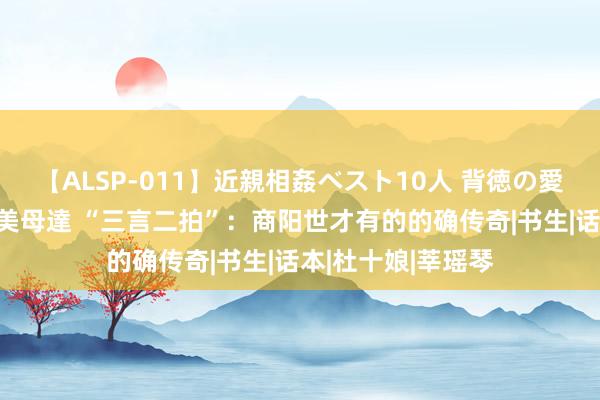 【ALSP-011】近親相姦ベスト10人 背徳の愛に溺れた10人の美母達 “三言二拍”：商阳世才有的的确传奇|书生|话本|杜十娘|莘瑶琴