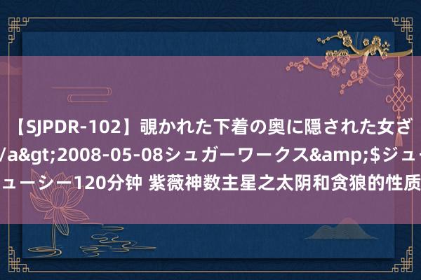 【SJPDR-102】覗かれた下着の奥に隠された女ざかりのエロス</a>2008-05-08シュガーワークス&$ジューシー120分钟 紫薇神数主星之太阴和贪狼的性质和预见|化禄|五行|化忌|田宅宫