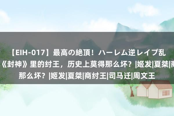 【EIH-017】最高の絶頂！ハーレム逆レイプ乱交スペシャル8時間 《封神》里的纣王，历史上莫得那么坏？|姬发|夏桀|商纣王|司马迁|周文王