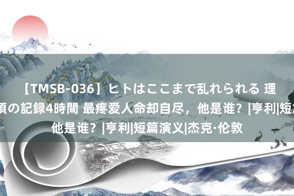 【TMSB-036】ヒトはここまで乱れられる 理性崩壊と豪快絶頂の記録4時間 最疼爱人命却自尽，他是谁？|亨利|短篇演义|杰克·伦敦