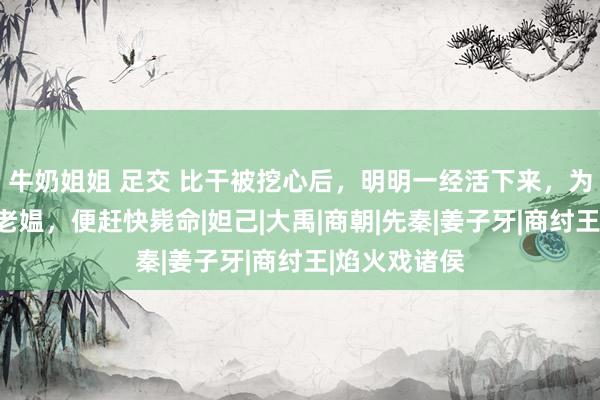 牛奶姐姐 足交 比干被挖心后，明明一经活下来，为何见一卖菜老媪，便赶快毙命|妲己|大禹|商朝|先秦|姜子牙|商纣王|焰火戏诸侯