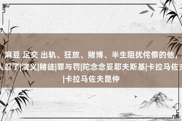 麻豆 足交 出轨、狂放、赌博、半生阻扰侘傺的他，她王人忍了|演义|赌徒|罪与罚|陀念念妥耶夫斯基|卡拉马佐夫昆仲