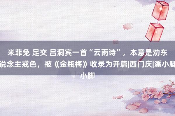 米菲兔 足交 吕洞宾一首“云雨诗”，本意是劝东说念主戒色，被《金瓶梅》收录为开篇|西门庆|潘小脚