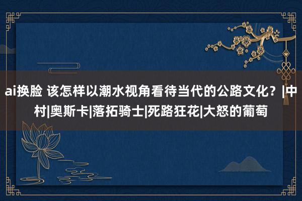 ai换脸 该怎样以潮水视角看待当代的公路文化？|中村|奥斯卡|落拓骑士|死路狂花|大怒的葡萄