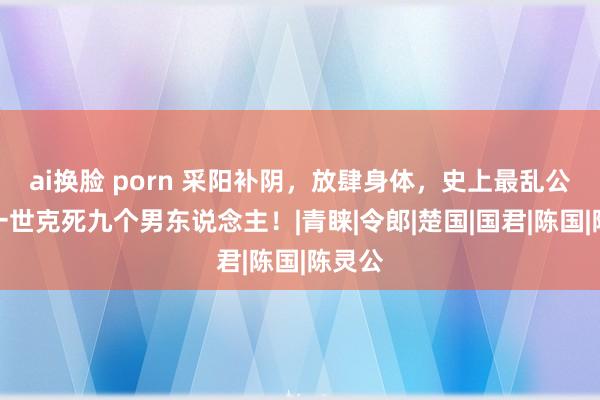 ai换脸 porn 采阳补阴，放肆身体，史上最乱公主，一世克死九个男东说念主！|青睐|令郎|楚国|国君|陈国|陈灵公