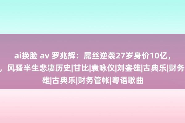 ai换脸 av 罗兆辉：屌丝逆袭27岁身价10亿，耻辱过张智霖，风骚半生悲凄历史|甘比|袁咏仪|刘銮雄|古典乐|财务管帐|粤语歌曲