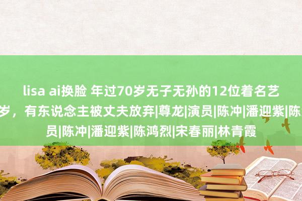 lisa ai换脸 年过70岁无子无孙的12位着名艺东说念主，最大94岁，有东说念主被丈夫放弃|尊龙|演员|陈冲|潘迎紫|陈鸿烈|宋春丽|林青霞