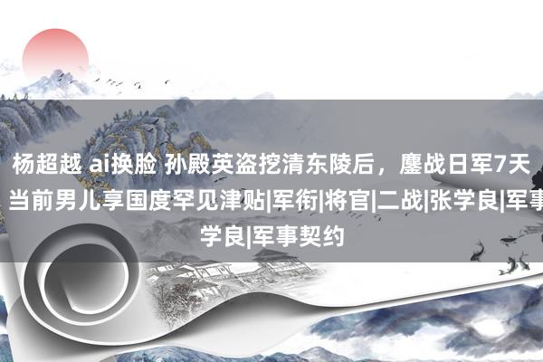 杨超越 ai换脸 孙殿英盗挖清东陵后，鏖战日军7天7夜，当前男儿享国度罕见津贴|军衔|将官|二战|张学良|军事契约