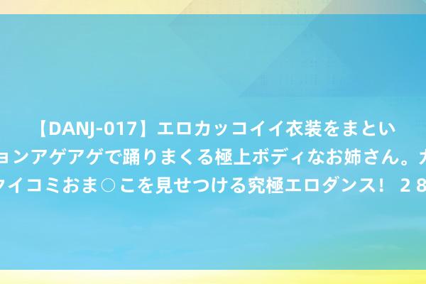 【DANJ-017】エロカッコイイ衣装をまとい、エグイポーズでテンションアゲアゲで踊りまくる極上ボディなお姉さん。ガンガンに腰を振り、クイコミおま○こを見せつける究極エロダンス！ 2 82岁外传东谈主