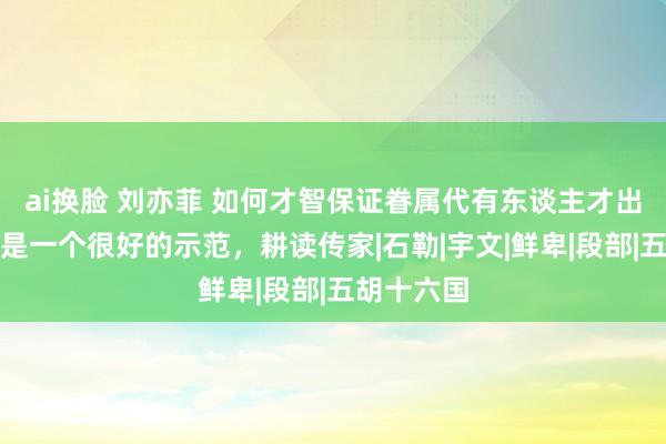 ai换脸 刘亦菲 如何才智保证眷属代有东谈主才出？慕容廆是一个很好的示范，耕读传家|石勒|宇文|鲜卑|段部|五胡十六国