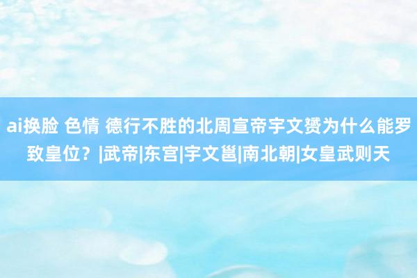 ai换脸 色情 德行不胜的北周宣帝宇文赟为什么能罗致皇位？|武帝|东宫|宇文邕|南北朝|女皇武则天