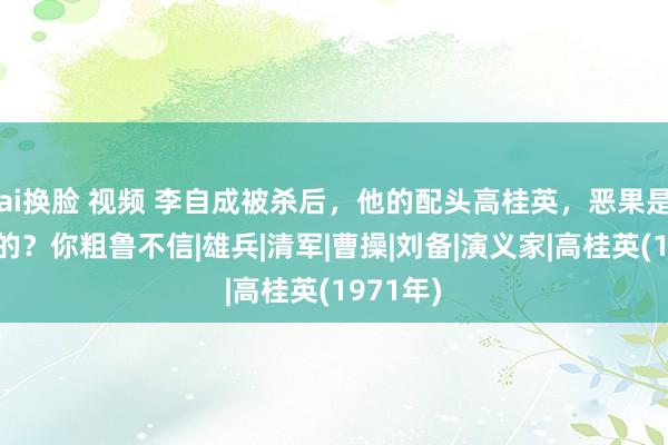 ai换脸 视频 李自成被杀后，他的配头高桂英，恶果是怎么样的？你粗鲁不信|雄兵|清军|曹操|刘备|演义家|高桂英(1971年)