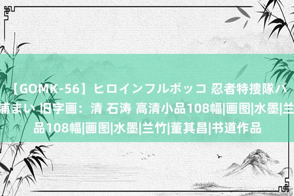 【GOMK-56】ヒロインフルボッコ 忍者特捜隊バードファイター 三浦まい 旧字画：清 石涛 高清小品108幅|画图|水墨|兰竹|董其昌|书道作品