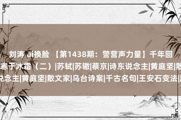 刘涛 ai换脸 【第1438期：警营声力量】千年回眸王安石——清白之操 寒于冰霜（二）|苏轼|苏辙|蔡京|诗东说念主|黄庭坚|散文家|乌台诗案|千古名句|王安石变法|唐宋八公共