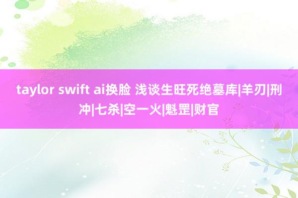 taylor swift ai换脸 浅谈生旺死绝墓库|羊刃|刑冲|七杀|空一火|魁罡|财官