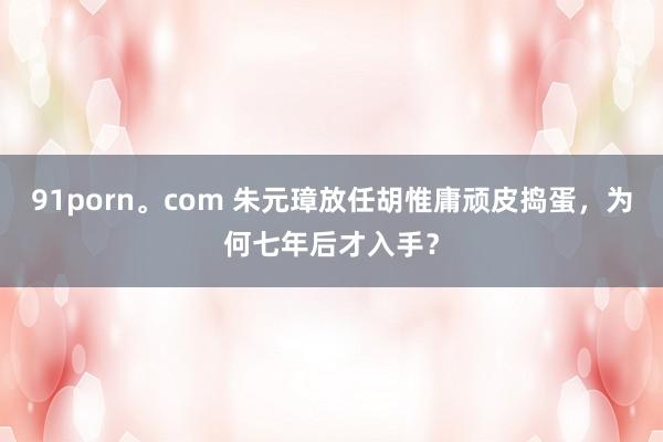 91porn。com 朱元璋放任胡惟庸顽皮捣蛋，为何七年后才入手？