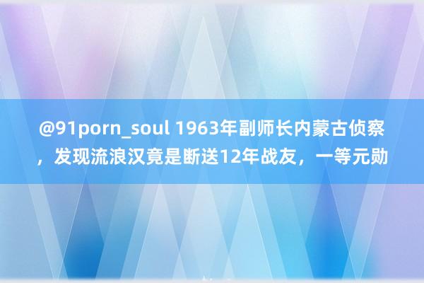 @91porn_soul 1963年副师长内蒙古侦察，发现流浪汉竟是断送12年战友，一等元勋