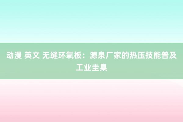 动漫 英文 无缝环氧板：源泉厂家的热压技能普及工业圭臬