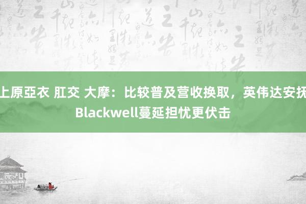 上原亞衣 肛交 大摩：比较普及营收换取，英伟达安抚Blackwell蔓延担忧更伏击