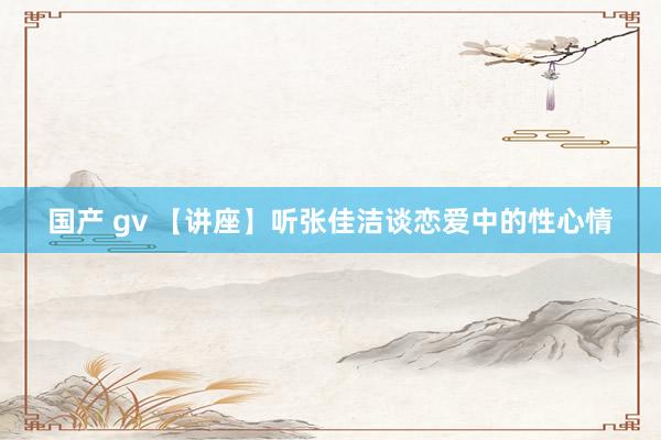 国产 gv 【讲座】听张佳洁谈恋爱中的性心情