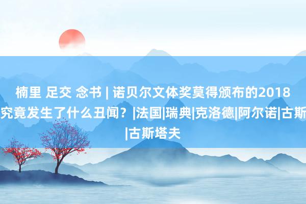 楠里 足交 念书 | 诺贝尔文体奖莫得颁布的2018年，究竟发生了什么丑闻？|法国|瑞典|克洛德|阿尔诺|古斯塔夫