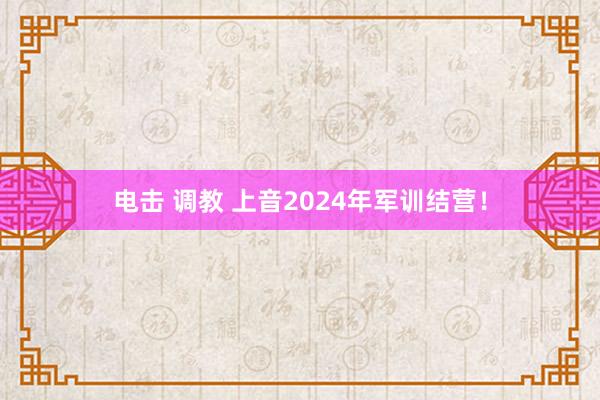 电击 调教 上音2024年军训结营！