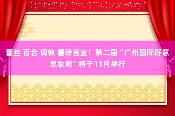 蕾丝 百合 调教 重磅官宣！第二届“广州国际好意思妆周”将于11月举行