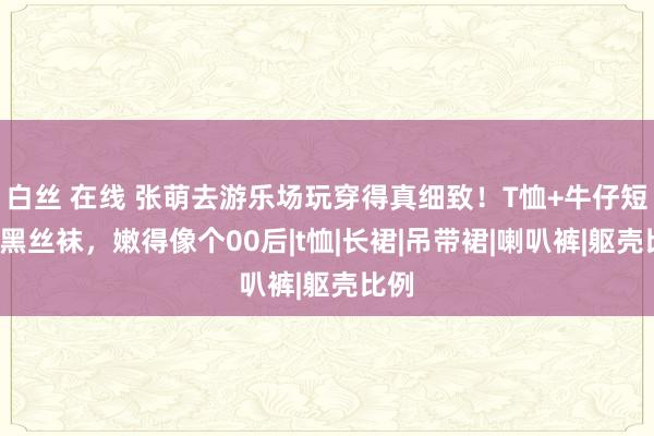 白丝 在线 张萌去游乐场玩穿得真细致！T恤+牛仔短裤+黑丝袜，嫩得像个00后|t恤|长裙|吊带裙|喇叭裤|躯壳比例