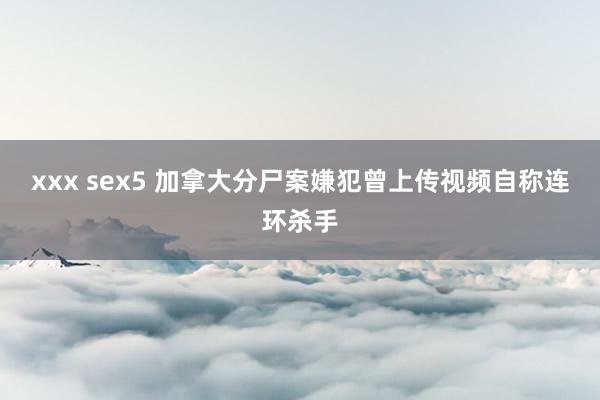 xxx sex5 加拿大分尸案嫌犯曾上传视频自称连环杀手