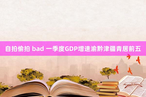 自拍偷拍 bad 一季度GDP增速渝黔津疆青居前五