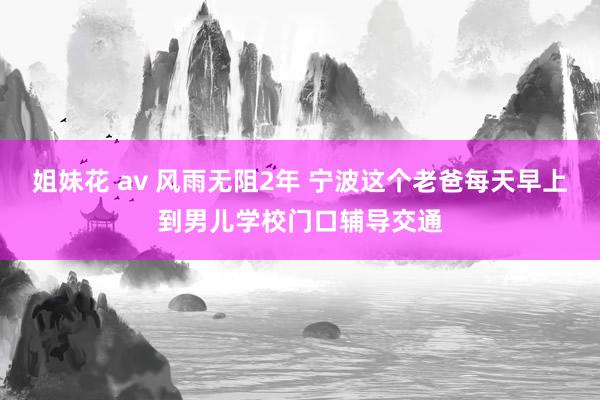 姐妹花 av 风雨无阻2年 宁波这个老爸每天早上到男儿学校门口辅导交通