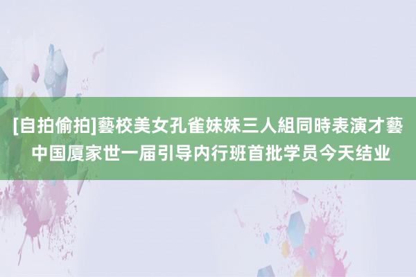 [自拍偷拍]藝校美女孔雀妹妹三人組同時表演才藝 中国厦家世一届引导内行班首批学员今天结业