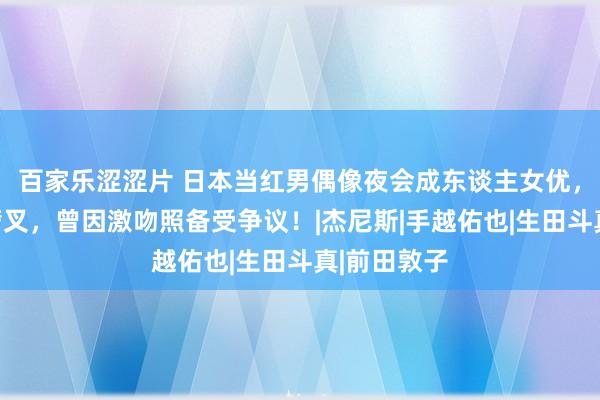 百家乐涩涩片 日本当红男偶像夜会成东谈主女优，女方屡次劈叉，曾因激吻照备受争议！|杰尼斯|手越佑也|生田斗真|前田敦子