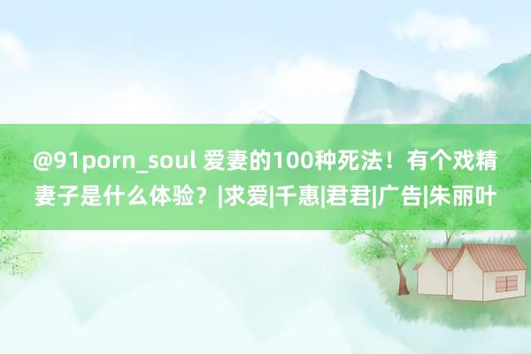 @91porn_soul 爱妻的100种死法！有个戏精妻子是什么体验？|求爱|千惠|君君|广告|朱丽叶