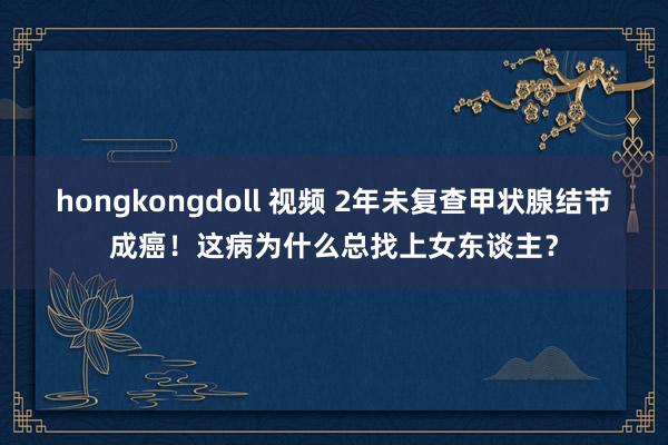 hongkongdoll 视频 2年未复查甲状腺结节成癌！这病为什么总找上女东谈主？