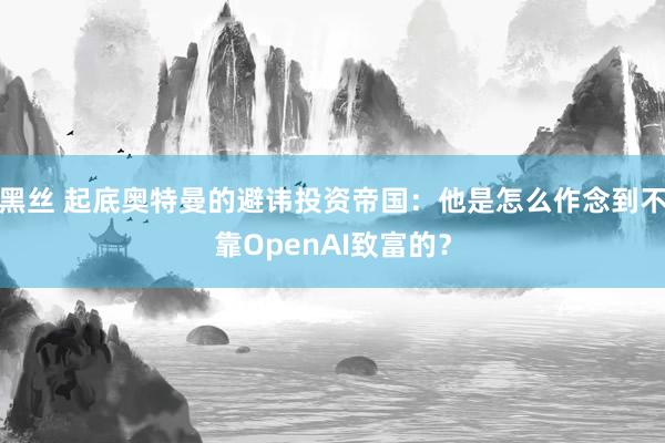 黑丝 起底奥特曼的避讳投资帝国：他是怎么作念到不靠OpenAI致富的？