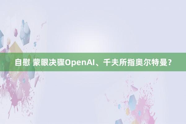 自慰 蒙眼决骤OpenAI、千夫所指奥尔特曼？