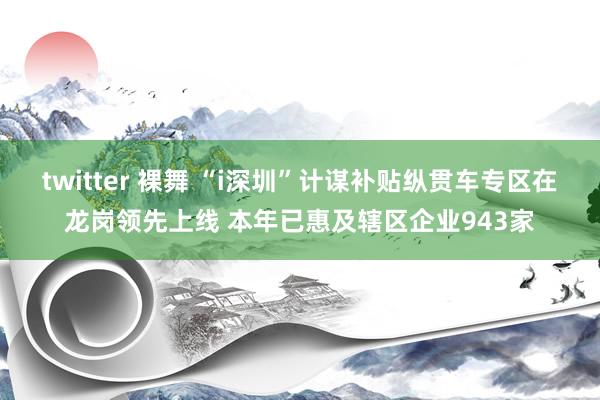 twitter 裸舞 “i深圳”计谋补贴纵贯车专区在龙岗领先上线 本年已惠及辖区企业943家