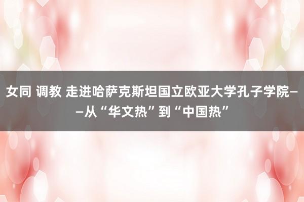 女同 调教 走进哈萨克斯坦国立欧亚大学孔子学院——从“华文热”到“中国热”