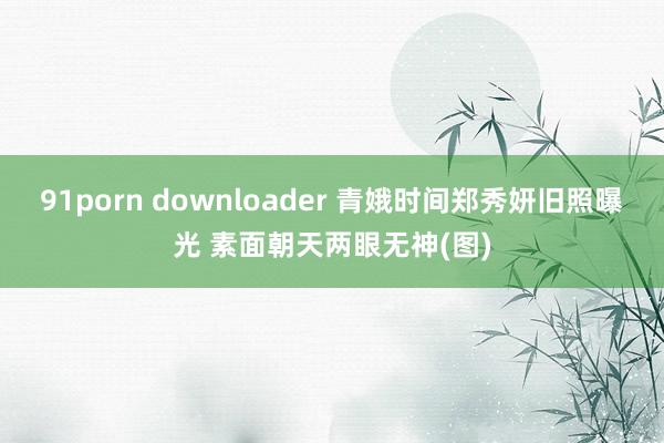 91porn downloader 青娥时间郑秀妍旧照曝光 素面朝天两眼无神(图)