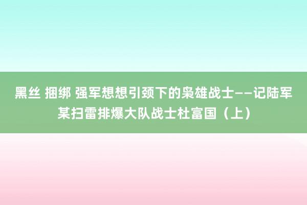 黑丝 捆绑 强军想想引颈下的枭雄战士——记陆军某扫雷排爆大队战士杜富国（上）