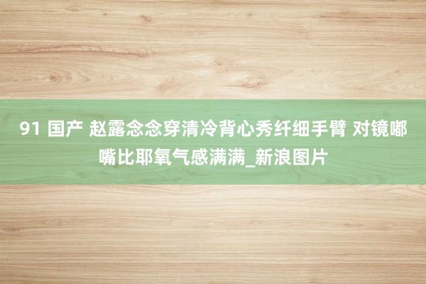 91 国产 赵露念念穿清冷背心秀纤细手臂 对镜嘟嘴比耶氧气感满满_新浪图片