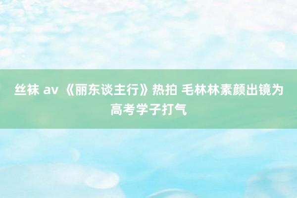 丝袜 av 《丽东谈主行》热拍 毛林林素颜出镜为高考学子打气