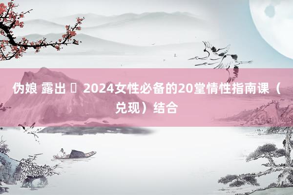 伪娘 露出 ❤2024女性必备的20堂情性指南课（兑现）结合