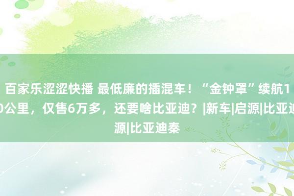 百家乐涩涩快播 最低廉的插混车！“金钟罩”续航1100公里，仅售6万多，还要啥比亚迪？|新车|启源|比亚迪秦