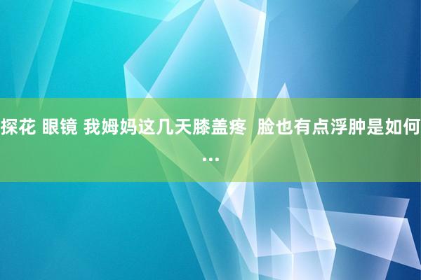 探花 眼镜 我姆妈这几天膝盖疼  脸也有点浮肿是如何...