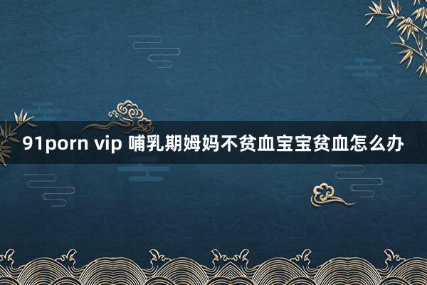 91porn vip 哺乳期姆妈不贫血宝宝贫血怎么办