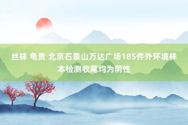 丝袜 龟责 北京石景山万达广场185件外环境样本检测收尾均为阴性